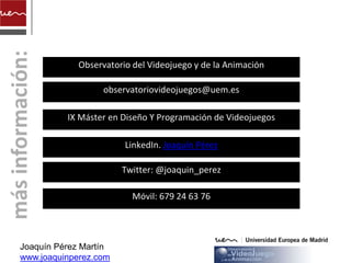 Observatorio del Videojuego y de la Animación

                  observatoriovideojuegos@uem.es

          IX Máster en Diseño Y Programación de Videojuegos

                       LinkedIn. Joaquín Pérez

                       Twitter: @joaquin_perez

                         Móvil: 679 24 63 76




Joaquín Pérez Martín
www.joaquinperez.com
 