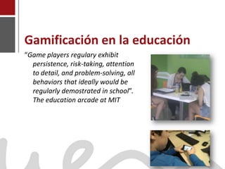 Gamificación en la educación
    “Game players regulary exhibit
      persistence, risk-taking, attention
      to detail, and problem-solving, all
      behaviors that ideally would be
      regularly demostrated in school”.
      The education arcade at MIT




Joaquín Pérez Martín
www.joaquinperez.com
 