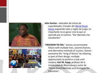 John Hunter.- educador de chicos de
                          superdotados. Creador del World Peace
                          Game asignando roles y reglas de juego. Lo
                          importante no es ganar sino lo que se
                          aprende por el camino. “Dar libertad a los
                          estudiantes”

                       “FREEDOM TO FAIL”. Games accommodate
                          failure with multiple lives, second chances,
                          and alternative methods of success. Games
                          overcome the “sting of failure” by allowing,
                          as part of their design, multiple
                          opportunities to perform a task until
                          mastery. Karl M. Kapp, profesor de la
                          Universidad de Bloomsburg y autor de
Joaquín Pérez Martín      “Game-based Methods and Strategies for
www.joaquinperez.com      Education”.
 