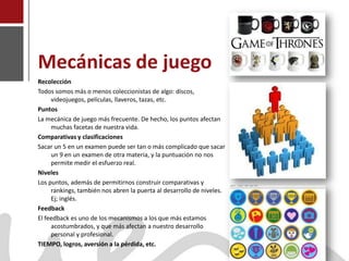 Mecánicas de juego
    Recolección
    Todos somos más o menos coleccionistas de algo: discos,
         videojuegos, películas, llaveros, tazas, etc.
    Puntos
    La mecánica de juego más frecuente. De hecho, los puntos afectan
         muchas facetas de nuestra vida.
    Comparativas y clasificaciones
    Sacar un 5 en un examen puede ser tan o más complicado que sacar
         un 9 en un examen de otra materia, y la puntuación no nos
         permite medir el esfuerzo real.
    Niveles
    Los puntos, además de permitirnos construir comparativas y
         rankings, también nos abren la puerta al desarrollo de niveles.
         Ej; inglés.
    Feedback
    El feedback es uno de los mecanismos a los que más estamos
         acostumbrados, y que más afectan a nuestro desarrollo
         personal y profesional.
Joaquín Pérez Martín a la pérdida, etc.
    TIEMPO, logros, aversión
www.joaquinperez.com
 