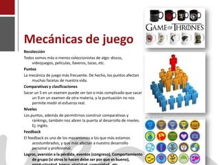 Mecánicas de juego
    Recolección
    Todos somos más o menos coleccionistas de algo: discos,
         videojuegos, películas, llaveros, tazas, etc.
    Puntos
    La mecánica de juego más frecuente. De hecho, los puntos afectan
         muchas facetas de nuestra vida.
    Comparativas y clasificaciones
    Sacar un 5 en un examen puede ser tan o más complicado que sacar
         un 9 en un examen de otra materia, y la puntuación no nos
         permite medir el esfuerzo real.
    Niveles
    Los puntos, además de permitirnos construir comparativas y
         rankings, también nos abren la puerta al desarrollo de niveles.
         Ej; inglés.
    Feedback
    El feedback es uno de los mecanismos a los que más estamos
         acostumbrados, y que más afectan a nuestro desarrollo
         personal y profesional.
    Logros, aversión a la pérdida, eventos (congreso), Comportamiento
Joaquín Pérez Martín
         de grupo (si otros lo hacen debe ser por que es bueno),
www.joaquinperez.com
 