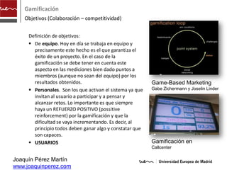 Gamificación
    Objetivos (Colaboración – competitividad)


     Definición de objetivos:
      De equipo. Hoy en día se trabaja en equipo y
       precisamente este hecho es el que garantiza el
       éxito de un proyecto. En el caso de la
       gamificación se debe tener en cuenta este
       aspecto en las mediciones bien dado puntos a
       miembros (aunque no sean del equipo) por los
       resultados obtenidos.                               Game-Based Marketing
      Personales. Son los que activan el sistema ya que   Gabe Zichermann y Joselin Linder
       invitan al usuario a participar y a pensar y
       alcanzar retos. Lo importante es que siempre
       haya un REFUERZO POSITIVO (possitive
       reinforcement) por la gamificación y que la
       dificultad se vaya incrementando. Es decir, al
       principio todos deben ganar algo y constatar que
       son capaces.
      USUARIOS                                            Gamificación en
                                                           Callcenter

Joaquín Pérez Martín
www.joaquinperez.com
 