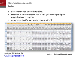 Gamificación en educación
    Equipo

     Realización de un curso sobre redes.
     Objetivo: establecer el nivel del usuario y el tipo de perfil para
      encuadrarlo en un equipo.
     Autoevaluación (Para establecer comparativas).




Joaquín Pérez Martín
www.joaquinperez.com
 