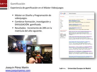 Gamificación
    Experiencia de gamificación en el Máster Videojuegos


      Máster en Diseño y Programación de
       videojuegos.
      Combinar formación, investigación y
       DIVULGACIÓN gamificada.
      Resultados: Incremento de 28% en la
       matrícula del año siguiente.




Joaquín Pérez Martín
www.joaquinperez.com
 