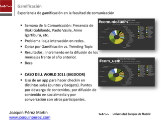Gamificación
    Experiencia de gamificación en la facultad de comunicación

                                                     #comunicauem
      Semana de la Comunicación: Presencia de
       Iñaki Gabilondo, Paolo Vasile, Anne
       Igartiburu, etc.
      Problema: baja interacción en redes.
      Optar por Gamificación vs. Trending Topic
      Resultados: Incremento en la difusión de los
       mensajes frente al año anterior.
                                                    #com_uem
      Beca

      CASO DELL WORLD 2011 (BIGDOOR)
      Uso de un app para hacer checkin en
       distintas salas (puntos y badgets). Puntos
       por descarga de contenidos, por difusión de
       contenido en socialmedia y por
       conversación con otros participantes.


Joaquín Pérez Martín
www.joaquinperez.com
 