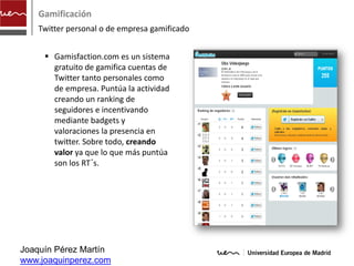 Gamificación
    Twitter personal o de empresa gamificado


      Gamisfaction.com es un sistema
       gratuito de gamifica cuentas de
       Twitter tanto personales como
       de empresa. Puntúa la actividad
       creando un ranking de
       seguidores e incentivando
       mediante badgets y
       valoraciones la presencia en
       twitter. Sobre todo, creando
       valor ya que lo que más puntúa
       son los RT´s.




Joaquín Pérez Martín
www.joaquinperez.com
 