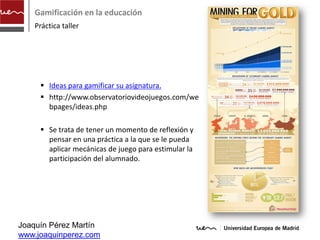 Gamificación en la educación
    Práctica taller




      Ideas para gamificar su asignatura.
      http://www.observatoriovideojuegos.com/we
       bpages/ideas.php

      Se trata de tener un momento de reflexión y
       pensar en una práctica a la que se le pueda
       aplicar mecánicas de juego para estimular la
       participación del alumnado.




Joaquín Pérez Martín
www.joaquinperez.com
 