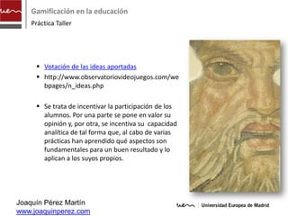 Gamificación en la educación
    Práctica Taller




      Votación de las ideas aportadas
      http://www.observatoriovideojuegos.com/we
       bpages/n_ideas.php

      Se trata de incentivar la participación de los
       alumnos. Por una parte se pone en valor su
       opinión y, por otra, se incentiva su capacidad
       analítica de tal forma que, al cabo de varias
       prácticas han aprendido qué aspectos son
       fundamentales para un buen resultado y lo
       aplican a los suyos propios.




Joaquín Pérez Martín
www.joaquinperez.com
 