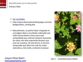 Gamificación en la educación
    Práctica Taller




      Ver resultados
      http://www.observatoriovideojuegos.com/we
       bpages/ideas_ranking.php

      Naturalmente, se podría haber integrado en
       una página ideas y resultados ordenador por
       orden descendente incluso pero está
       comprobado que solemos empezar buscando
       las notas más altas esperando después que
       sean las nuestras. De esta forma, el alumno
       comprueba qué ideas han sido las mejor
       valoradas y, más tarde, analizará el porqué.



Joaquín Pérez Martín
www.joaquinperez.com
 