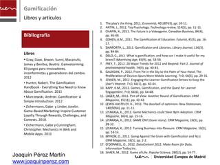 Gamificación
    Libros y artículos
                                               1. The play's the thing. 2011. Economist, 401(8763), pp. 10-11.
                                               2. ANTIN, J., 2011. Toy Psychology. Technology review, 114(5), pp. 11-11.
                                               3. CHAPIN, A., 2011. The Future is a Videogame. Canadian Business, 84(4),
    Bibliografía                                   pp. 46-48.




                                               artículos
                                               4. COHEN, A.M., 2011. The Gamification of Education. Futurist, 45(5), pp. 16-
                                                   17.
                                               5. DANFORTH, L., 2011. Gamification and Libraries. Library Journal, 136(3),
                                                   pp. 84-84.
    Libros                                     6. DELO, C., 2012. What is gamification, and how can I make it useful for my
    • Gray, Dave, Brwon, Sunni, Macanufo,          brand? Advertising Age, 83(9), pp. 58-58.
    James y Benítez, Beatriz. Gamestorming:    7. FREY, T., 2012. 28 Major Trends for 2012 and Beyond: Part 2. Journal of
    83 juegos para innovadores,                    environmental health, 74(9), pp. 40-43.
    inconformistas y generadores del cambio.   8. GALAGAN, P., 2012. From Pie in the Sky to the Palm of Your Hand: The
                                                   Proliferation of Devices Spurs More Mobile Learning. T+D, 66(3), pp. 29-31.
    2012
                                               9. JENSEN, M., 2012. Engaging the Learner Gamification Strives to Keep the
    • Hunter, Robert. The Gamification             User's Interest. T+D, 66(1), pp. 40-44.
    Handbook - Everything You Need to Know     10. KAPP, K.M., 2012. Games, Gamification, and the Quest for Learner
    About Gamification. 2011                       Engagement. T+D, 66(6), pp. 64-68.
    • Marczewski, Andrzei. Gamification: A     11. LAGER, M., 2011. Pint of View: Another Round of Gamification. CRM
    Simple Introduction. 2012                      Magazine, 15(11), pp. 42-42.
                                               12. LEWIS-HASTELEY, H., 2011. The doorbell of optimism. New Statesman,
    • Zichermann, Gabe y Linder, Joselin.          140(5054), pp. 11-11.
    Game-Based Marketing: Inspire Customer     13. LIYAKASA, K., 2012. Game Mechanics could Steer Bpm Adoption. CRM
    Loyalty Through Rewards, Challenges, and       Magazine, 16(4), pp. 15-16.
    Contests. 2010.                            14. LIYAKASA, K., 2012. GAME ON! (Cover story). CRM Magazine, 16(5), pp.
    • Zichermann, Gabe y Cunningham,               28-32.
    Christopher. Mechanics in Web and          15. LIYAKASA, K., 2012. Turning Business Into Pleasure. CRM Magazine, 16(3),
    Mobile Apps. 2011                              pp. 14-14.
                                               16. MYRON, D., 2012. Going Against the Grain with Gamification and NLU.
                                                   CRM Magazine, 16(5), pp. 2-2.
                                               17. O'DONNELL, O., 2012. DataContent 2011: Make Room for Data.
                                                   Information Today Inc.
                                               18. SHAER, M., 2012. Game of Life. Popular Science, 280(2), pp. 54-77.
Joaquín Pérez Martín
www.joaquinperez.com
 