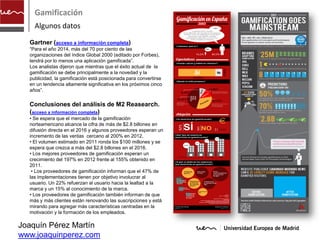 Gamificación
    Algunos datos

  Gartner (acceso a información completa)
  “Para el año 2014, más del 70 por ciento de las
  organizaciones del índice Global 2000 (editado por Forbes),
  tendrá por lo menos una aplicación gamificada”.
  Los analistas dijeron que mientras que el éxito actual de la
  gamificación se debe principalmente a la novedad y la
  publicidad, la gamificación está posicionada para convertirse
  en un tendencia altamente significativa en los próximos cinco
  años”.

  Conclusiones del análisis de M2 Reasearch.
  (acceso a información completa)
  • Se espera que el mercado de la gamificación
  norteamericano alcance la cifra de más de $2.8 billones en
  difusión directa en el 2016 y algunos proveedores esperan un
  incremento de las ventas cercano al 200% en 2012.
  • El volumen estimado en 2011 ronda los $100 millones y se
  espera que crezca a más del $2.8 billones en el 2016.
  • Los mejores proveedores de gamificación esperan un
  crecimiento del 197% en 2012 frente al 155% obtenido en
  2011.
   • Los proveedores de gamificación informan que el 47% de
  las implementaciones tienen por objetivo involucrar al
  usuario. Un 22% refuerzan al usuario hacia la lealtad a la
  marca y un 15% al conocimiento de la marca.
  • Los proveedores de gamificación también informan de que
  más y más clientes están renovando las suscripciones y está
  mirando para agregar más características centradas en la
  motivación y la formación de los empleados.

Joaquín Pérez Martín
www.joaquinperez.com
 