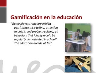Gamificación en la educación
    “Game players regulary exhibit
      persistence, risk-taking, attention
      to detail, and problem-solving, all
      behaviors that ideally would be
      regularly demostrated in school”.
      The education arcade at MIT




Joaquín Pérez Martín
www.joaquinperez.com
 