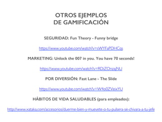 OTROS EJEMPLOS !
DE GAMIFICACIÓN!
SEGURIDAD: Fun Theory - Funny bridge!
https://www.youtube.com/watch?v=sWYFaPDHCqs
MARKETING: Unlock the 007 in you. You have 70 seconds!!
https://www.youtube.com/watch?v=RDiZOnzajNU
POR DIVERSIÓN: Fast Lane - The Slide!
https://www.youtube.com/watch?v=W4o0ZVeixYU
HÁBITOS DE VIDA SALUDABLES (para empleados):!
http://www.xataka.com/accesorios/duerme-bien-y-muevete-o-tu-pulsera-se-chivara-a-tu-jefe
 