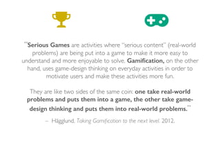 – Hägglund. Taking Gamiﬁcation to the next level. 2012.
“Serious Games are activities where “serious content” (real-world
problems) are being put into a game to make it more easy to
understand and more enjoyable to solve. Gamiﬁcation, on the other
hand, uses game-design thinking on everyday activities in order to
motivate users and make these activities more fun.
They are like two sides of the same coin: one take real-world
problems and puts them into a game, the other take game-
design thinking and puts them into real-world problems.”
 