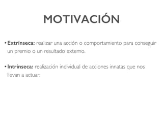 MOTIVACIÓN!
• Extrínseca: realizar una acción o comportamiento para conseguir
un premio o un resultado externo.!
• Intrínseca: realización individual de acciones innatas que nos
llevan a actuar.
 