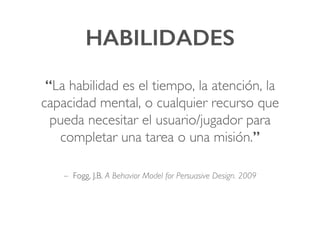 HABILIDADES!
“La habilidad es el tiempo, la atención, la
capacidad mental, o cualquier recurso que
pueda necesitar el usuario/jugador para
completar una tarea o una misión.”!
– Fogg, J.B. A Behavior Model for Persuasive Design. 2009
 
