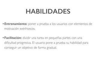 HABILIDADES!
• Entrenamiento: poner a prueba a los usuarios con elementos de
motivación extrínsecos.!
• Facilitación: dividir una tarea en pequeñas partes con una
diﬁcultad progresiva. El usuario pone a prueba su habilidad para
conseguir un objetivo de forma gradual.
 