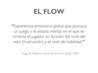EL FLOW!
“Experiencia emocional global que provoca
un juego y el estado mental en el que se
inmersa el jugador en función del nivel del
reto (motivación) y el nivel de habilidad.”!
– Fogg, J.B. A Behavior Model for Persuasive Design. 2009
 