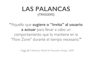 LAS PALANCAS !
(TRIGGERS)!
“Aquello que sugiere o “invita” al usuario
a actuar para llevar a cabo un
comportamiento que lo mantiene en la
“Flow Zone” durante el tiempo necesario.”!
– Fogg, J.B. A Behavior Model for Persuasive Design. 2009
 
