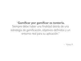 – Yànez, P.
“Gamiﬁcar por gamiﬁcar es tontería.
Siempre debe haber una ﬁnalidad detrás de una
estrategia de gamiﬁcación, objetivos deﬁnidos y un
entorno real para su aplicación.”
 