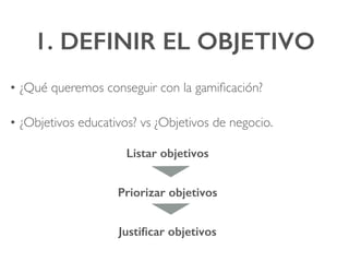 1. DEFINIR EL OBJETIVO!
• ¿Qué queremos conseguir con la gamiﬁcación?
• ¿Objetivos educativos? vs ¿Objetivos de negocio.
Listar objetivos!
Priorizar objetivos!
Justiﬁcar objetivos!
 