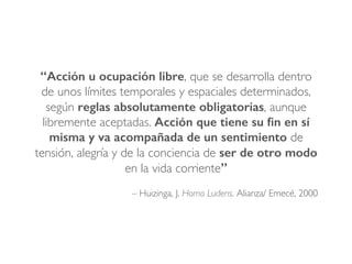 – Huizinga, J. Homo Ludens. Alianza/ Emecé, 2000
“Acción u ocupación libre, que se desarrolla dentro
de unos límites temporales y espaciales determinados,
según reglas absolutamente obligatorias, aunque
libremente aceptadas. Acción que tiene su ﬁn en sí
misma y va acompañada de un sentimiento de
tensión, alegría y de la conciencia de ser de otro modo
en la vida corriente”!
 