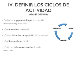 IV. DEFINIR LOS CICLOS DE
ACTIVIDAD !
(GAME DESIGN)!
• Deﬁnir los engagement loops: proceso básico
del sistema de gamiﬁcación.
• ¿Qué mecánicas usaremos?
• ¿Cuál será el orden de aparición de los eventos?
• ¿Qué interacciones habrá?
• ¿Cuáles serán las consecuencias de cada
interacción?
 