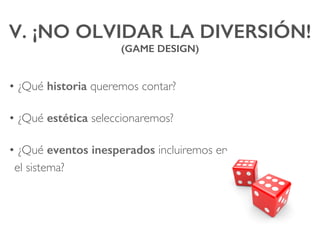 V. ¡NO OLVIDAR LA DIVERSIÓN! !
(GAME DESIGN)!
• ¿Qué historia queremos contar?
• ¿Qué estética seleccionaremos?
• ¿Qué eventos inesperados incluiremos en
el sistema?
 