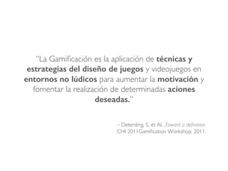 – Deterding, S. et Al. ,Toward a deﬁnition.
CHI 2011Gamiﬁcation Workshop, 2011.
“La Gamiﬁcación es la aplicación de técnicas y
estrategias del diseño de juegos y videojuegos en
entornos no lúdicos para aumentar la motivación y
fomentar la realización de determinadas aciones
deseadas.”
 