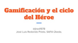 Gamificación y el ciclo
del Héroe
@jlred1978
José Luis Redondo Prieto. SAFA Úbeda.
 