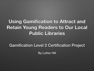 Using Gamiﬁcation to Attract and
Retain Young Readers to Our Local
Public Libraries
Gamiﬁcation Level 2 Certiﬁcation Project
!

By Luther Hill

 