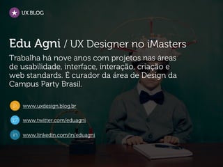 UX.BLOG




Edu Agni / UX Designer no iMasters
Trabalha há nove anos com projetos nas áreas
de usabilidade, interface, interação, criação e
web standards. É curador da área de Design da
Campus Party Brasil.

   www.uxdesign.blog.br

   www.twitter.com/eduagni

   www.linkedin.com/in/eduagni
 