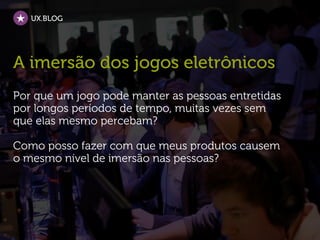 UX.BLOG




A imersão dos jogos eletrônicos
Por que um jogo pode manter as pessoas entretidas
por longos períodos de tempo, muitas vezes sem
que elas mesmo percebam?

Como posso fazer com que meus produtos causem
o mesmo nível de imersão nas pessoas?
 