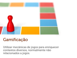 Gamificação
Utilizar mecânicas de jogos para enriquecer
contextos diversos, normalmente não
relacionados a jogos.
 