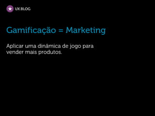 UX.BLOG




Gamificação = Marketing
Aplicar uma dinâmica de jogo para
vender mais produtos.
 