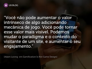UX.BLOG




“Você não pode aumentar o valor
intrínseco de algo adicionando
mecânica de jogo. Você pode tornar
esse valor mais visível. Podemos
mudar o paradigma e o contexto do
visitante de um site, e aumentar o seu
engajamento.”

(Adam Loving em Gamification Is Not Game Design)
 