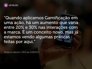 UX.BLOG




“Quando aplicamos Gamificação em
uma ação, há um aumento que varia
entre 20% e 30% nas interações com
a marca. É um conceito novo, mas já
estamos vendo algumas práticas
feitas por aqui.”

(Roberto Martini, CEO da CUBOCC)
 