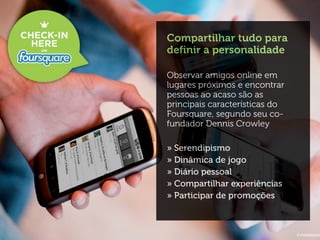 Compartilhar tudo para
definir a personalidade

Observar amigos online em
lugares próximos e encontrar
pessoas ao acaso são as
principais características do
Foursquare, segundo seu co-
fundador Dennis Crowley

» Serendipismo
» Dinâmica de jogo
» Diário pessoal
» Compartilhar experiências
» Participar de promoções
 