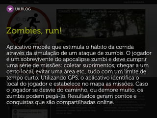 UX.BLOG




Zombies, run!
Aplicativo mobile que estimula o hábito da corrida
através da simulação de um ataque de zumbis. O jogador
é um sobrevivente do apocalipse zumbi e deve cumprir
uma série de missões: coletar suprimentos, chegar a um
certo local, evitar uma área etc., tudo com um limite de
tempo curto. Utilizando GPS, o aplicativo identifica o
local do jogador e estabelece no mapa as missões. Caso
o jogador se desvie do caminho, ou demore muito, os
zumbis podem pegá-lo. Resultados geram pontos e
conquistas que são compartilhadas online.
 