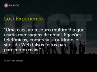 UX.BLOG




Lost Experience

“Uma caça ao tesouro multimídia que
usaria mensagens de email, ligações
telefônicas, comerciais, outdoors e
sites da Web falsos feitos para
parecerem reais.”

(New York Times)
 