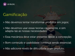 UX.BLOG




Gamificação
» Não devemos tentar transformar produtos em jogos;

» Não devemos usar essas teorias cegamente, e sim
  adapta-las as nossas necessidades;

» Essa mecânica deve estar presente desde a concepção;

» Bom conteúdo e usabilidade continua sendo essencial;

» Não adicione níveis de dificuldade a um produto;
 