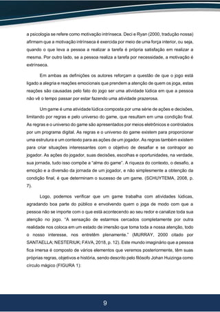 9
a psicologia se refere como motivação intrínseca. Deci e Ryan (2000, tradução nossa)
afirmam que a motivação intrínseca é exercida por meio de uma força interior, ou seja,
quando o que leva a pessoa a realizar a tarefa é própria satisfação em realizar a
mesma. Por outro lado, se a pessoa realiza a tarefa por necessidade, a motivação é
extrínseca.
Em ambas as definições os autores reforçam a questão de que o jogo está
ligado a alegria e reações emocionais que prendem a atenção de quem os joga, estas
reações são causadas pelo fato do jogo ser uma atividade lúdica em que a pessoa
não vê o tempo passar por estar fazendo uma atividade prazerosa.
Um game é uma atividade lúdica composta por uma série de ações e decisões,
limitando por regras e pelo universo do game, que resultam em uma condição final.
As regras e o universo do game são apresentados por meios eletrônicos e controlados
por um programa digital. As regras e o universo do game existem para proporcionar
uma estrutura e um contexto para as ações de um jogador. As regras também existem
para criar situações interessantes com o objetivo de desafiar e se contrapor ao
jogador. As ações do jogador, suas decisões, escolhas e oportunidades, na verdade,
sua jornada, tudo isso compõe a “alma do game”. A riqueza do contexto, o desafio, a
emoção e a diversão da jornada de um jogador, e não simplesmente a obtenção da
condição final, é que determinam o sucesso de um game. (SCHUYTEMA, 2008, p.
7).
Logo, podemos verificar que um game trabalha com atividades lúdicas,
agradando boa parte do público e envolvendo quem o joga de modo com que a
pessoa não se importe com o que está acontecendo ao seu redor e canalize toda sua
atenção no jogo. “A sensação de estarmos cercados completamente por outra
realidade nos coloca em um estado de imersão que toma toda a nossa atenção, todo
o nosso interesse, nos entretêm plenamente.” (MURRAY, 2000 citado por
SANTAELLA; NESTERIUK; FAVA, 2018, p. 12). Este mundo imaginário que a pessoa
fica imersa é composto de vários elementos que veremos posteriormente, têm suas
próprias regras, objetivos e história, sendo descrito pelo filósofo Johan Huizinga como
círculo mágico (FIGURA 1):
 