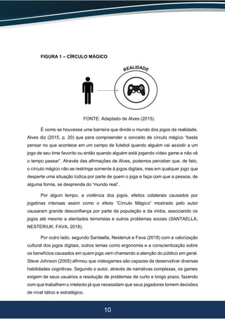 10
FIGURA 1 – CÍRCULO MÁGICO
FONTE: Adaptado de Alves (2015).
É como se houvesse uma barreira que divide o mundo dos jogos da realidade.
Alves diz (2015, p. 20) que para compreender o conceito de círculo mágico “basta
pensar no que acontece em um campo de futebol quando alguém vai assistir a um
jogo de seu time favorito ou então quando alguém está jogando vídeo game e não vê
o tempo passar”. Através das afirmações de Alves, podemos perceber que, de fato,
o círculo mágico não se restringe somente á jogos digitais, mas em qualquer jogo que
desperte uma situação lúdica por parte de quem o joga e faça com que a pessoa, de
alguma forma, se desprenda do “mundo real”.
Por algum tempo, a violência dos jogos, efeitos colaterais causados por
jogatinas intensas assim como o efeito “Círculo Mágico” mostrado pelo autor
causaram grande desconfiança por parte da população e da mídia, associando os
jogos até mesmo a atentados terroristas e outros problemas sociais (SANTAELLA;
NESTERIUK; FAVA, 2018).
Por outro lado, segundo Santaella, Nesteriuk e Fava (2018) com a valorização
cultural dos jogos digitais, outros temas como ergonomia e a conscientização sobre
os benefícios causados em quem joga vem chamando a atenção do público em geral.
Steve Johnson (2005) afirmou que videogames são capazes de desenvolver diversas
habilidades cognitivas. Segundo o autor, através de narrativas complexas, os games
exigem de seus usuários a resolução de problemas de curto e longo prazo, fazendo
com que trabalhem o intelecto já que necessitam que seus jogadores tomem decisões
de nível tático e estratégico.
 