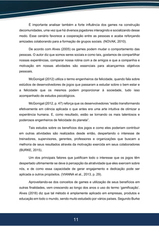 11
É importante analisar também a forte influência dos games na construção
decomunidades, uma vez que há diversos jogadores interagindo e socializando desse
modo. Esse cenário favorece a cooperação entre as pessoas e acaba reforçando
amizades colaborando para a formação de grupos sociais. (NOVAK, 2010).
De acordo com Alves (2005) os games podem mudar o comportamento das
pessoas. O autor diz que somos seres sociais e como tais, gostamos de compartilhar
nossas experiências, comparar nossa rotina com a de amigos e que a companhia e
motivação em nossas atividades são essenciais para alcançarmos objetivos
pessoais.
McGonigal (2012) utiliza o termo engenheiros da felicidade, quando fala sobre
estúdios de desenvolvedores de jogos que passaram a estudar sobre o bem estar e
a felicidade que os mesmos podem proporcionar à sociedade, tudo isso
acompanhado de estudos psicológicos.
McGonigal (2012, p. 47) reforça que os desenvolvedores “estão transformando
efetivamente em ciência aplicada o que antes era uma arte intuitiva de otimizar a
experiência humana. E, como resultado, estão se tornando os mais talentosos e
poderosos engenheiros de felicidade do planeta”.
Tais estudos sobre os benefícios dos jogos e como eles poderiam contribuir
em outras atividades são realizados desde então, despertando o interesse de
treinadores, supervisores, gerentes, professores e organizações que buscam a
melhoria de seus resultados através da motivação exercida em seus colaboradores
(BURKE, 2015).
Um dos principais fatores que justificam todo o interesse que os jogos têm
despertado ultimamente se deve à percepção da atratividade que eles exercem sobre
nós, e de como essa capacidade de gerar engajamento e dedicação pode ser
aplicada a outros propósitos. (VIANNA et al., 2013, p. 29).
Aproveitando-se dos conceitos de games e utilização de seus benefícios em
outras finalidades, vem crescendo ao longo dos anos o uso do termo ‘gamificação’.
Alves (2018) diz que tal método é amplamente aplicado em empresas, produtos e
educação em todo o mundo, sendo muito estudado por vários países. Segundo Burke
 