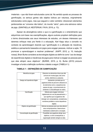 13
imateriais – que não foram estruturados como tal. No sentido oposto ao processo de
gamificação, os serious games são objetos lúdicos por natureza, originalmente
estruturados como jogos, mas que seguem o vetor contrário: direcionam elementos
pertencentes ao “universo não lúdico”, do mundo “sério”, para uma estrutura nativa
de jogo. (SANTAELLA; NESTERIUK; FAVA, 2018, p. 13).
Apesar da abrangência sobre o que é a gamificação e o entendimento que
adquirimos com base nas exemplificações, alguns autores propõem definições para
o termo direcionadas aos seus interesses de estudos, um desses interesses que
daremos enfoque mais pra frente é a educação, Karl Kapp situa o conceito no
contexto da aprendizagem dizendo que “gamificação é a utilização de mecânica,
estética e pensamento baseados em jogos para engajar pessoas, motivar a ação, 19
promover a aprendizagem e resolver problemas”. (KAPP, 2012, p. 10, tradução
nossa). Brian Burke considera as tecnologias digitais ao defini-la como “uso de design
de experiências digitais e mecânicas de jogos para motivar e engajar as pessoas para
que elas atinjam seus objetivos”. (BURKE, 2015, p. 6). Burke (2015) procura
investigar a fundo a definição conforme a tabela a seguir (TABELA 1):
TABELA 1 – DEFINIÇÕES DE GAMIFICAÇÃO
 