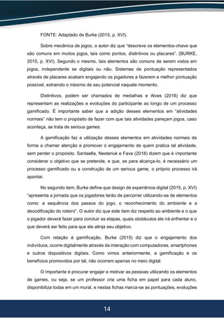 14
FONTE: Adaptado de Burke (2015, p. XVI).
Sobre mecânica de jogos, o autor diz que “descreve os elementos-chave que
são comuns em muitos jogos, tais como pontos, distintivos ou placares”. (BURKE,
2015, p. XVI). Segundo o mesmo, tais elementos são comuns de serem vistos em
jogos, independente se digitais ou não. Sistemas de pontuação representados
através de placares acabam engajando os jogadores a fazerem a melhor pontuação
possível, extraindo o máximo de seu potencial naquele momento.
Distintivos, podem ser chamados de medalhas e Alves (2018) diz que
representam as realizações e evoluções do participante ao longo de um processo
gamificado. É importante saber que a adição desses elementos em “atividades
normais” não tem o propósito de fazer com que tais atividades pareçam jogos, caso
aconteça, se trata de serious games.
A gamificação faz a utilização desses elementos em atividades normais de
forma a chamar atenção e promover o engajamento de quem pratica tal atividade,
sem perder o propósito. Santaella, Nesteriuk e Fava (2018) dizem que é importante
considerar o objetivo que se pretende, e que, se para alcança-lo, é necessário um
processo gamificado ou a construção de um serious game, o próprio processo irá
apontar.
No segundo item, Burke define que design de experiência digital (2015, p. XVI)
“apresenta a jornada que os jogadores terão de percorrer utilizando-se de elementos
como: a sequência dos passos do jogo, o reconhecimento do ambiente e a
decodificação do roteiro”. O autor diz que este item diz respeito ao ambiente e o que
o jogador deverá fazer para concluir as etapas, quais obstáculos ele irá enfrentar e o
que deverá ser feito para que ele atinja seu objetivo.
Com relação á gamificação, Burke (2015) diz que o engajamento dos
indivíduos, ocorre digitalmente através da interação com computadores, smartphones
e outros dispositivos digitais. Como vimos anteriormente, a gamificação e os
benefícios promovidos por tal, não ocorrem apenas no meio digital.
O importante é procurar engajar e motivar as pessoas utilizando os elementos
de games, ou seja, se um professor cria uma ficha em papel para cada aluno,
disponibiliza todas em um mural, e nestas fichas marca-se as pontuações, evoluções
 