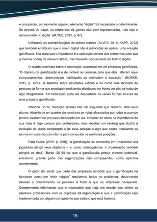 15
e conquistas, em momento algum o elemento “digital” foi necessário o determinante.
Se através do papel, os elementos de games são bem representados, não vejo a
necessidade do digital. (ALVES, 2018, p. 47).
Utilizando as exemplificações de outros autores (ALVES, 2018; KAPP, 2012)
que também enfatizam que o meio digital não é primordial ao aplicar uma solução
gamificada, fica claro que o importante é a aplicação correta dos elementos para que
a mesma ocorra de maneira eficaz, não havendo necessidade do âmbito digital.
O quarto item trata sobre a motivação, essencial em um processo gamificado.
“O objetivo da gamificação é o de motivar as pessoas para que elas alterem seus
comportamentos, desenvolvam habilidades ou estimulem a inovação.” (BURKE,
2015, p. XVII). Já falamos sobre atividades lúdicas e de como elas motivam as
pessoas de forma que prossigam realizando atividades por horas por não se tratar de
algo desgastante. Tal motivação pode ser despertada de várias formas através de
uma proposta gamificada.
Sheldon (2012, tradução nossa) cita um esquema que realizou com seus
alunos. Através de um quadro ele mostrava as notas alcançadas por todos e quantos
pontos valeriam no processo elaborado por ele. Informar ao aluno da importância de
sua nota é algo comum por professores, mas mostrar um ranking que ilustra a
evolução do aluno comparada a de seus colegas é algo que acaba motivando os
alunos em uma disputa interna para conquista de melhores posições.
Para Burke (2015, p. XVII), “a gamificação se concentra em possibilitar aos
jogadores atingir seus objetivos – e, como consequência, a organização também
atingirá os dela”. Burke (2015) diz que a gamificação possui enorme potencial,
entretanto grande parte das organizações não compreendeu como aplicá-la
corretamente.
O autor diz ainda que parte das empresas acredita que a gamificação irá
funcionar como um “elixir mágico” resolvendo todos os problemas, doutrinando
massas e convencendo as pessoas a fazer o que as empresas desejavam.
Complementa informando que é necessário que haja um estudo que alinhe os
objetivos profissionais com os objetivos da organização e que a gamificação seja
implementada por alguém competente que saiba o que está fazendo.
 