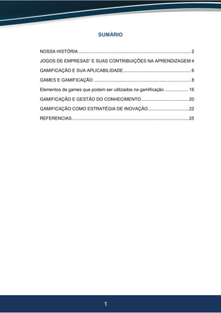 1
SUMÁRIO
NOSSA HISTÓRIA .......................................................................................... 2
JOGOS DE EMPRESAS” E SUAS CONTRIBUIÇÕES NA APRENDIZAGEM 4
GAMIFICAÇÃO E SUA APLICABILIDADE...................................................... 6
GAMES E GAMIFICAÇÃO .............................................................................. 8
Elementos de games que podem ser utilizados na gamificação ................... 16
GAMIFICAÇÃO E GESTÃO DO CONHECIMENTO...................................... 20
GAMIFICAÇÃO COMO ESTRATÉGIA DE INOVAÇÃO ................................ 22
REFERENCIAS ............................................................................................. 25
 