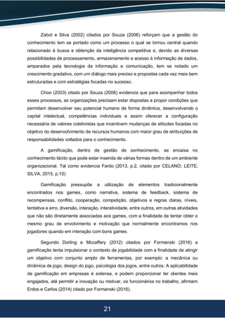 21
Zabot e Silva (2002) citados por Souza (2006) reforçam que a gestão do
conhecimento tem se portado como um processo o qual se tornou central quando
relacionado à busca e obtenção da inteligência competitiva e, devido as diversas
possibilidades de processamento, armazenamento e acesso à informação de dados,
amparados pela tecnologia da informação e comunicação, tem se notado um
crescimento gradativo, com um diálogo mais preciso e propostas cada vez mais bem
estruturadas e com estratégias focadas no sucesso.
Choo (2003) citado por Souza (2006) evidencia que para acompanhar todos
esses processos, as organizações precisam estar dispostas a propor condições que
permitam desenvolver seu potencial humano de forma dinâmica, desenvolvendo o
capital intelectual, competências individuais e assim oferecer a configuração
necessária de valores coletivistas que incentivem mudanças de atitudes focadas no
objetivo do desenvolvimento de recursos humanos com maior grau de atribuições de
responsabilidades voltados para o conhecimento.
A gamificação, dentro de gestão de conhecimento, se encaixa no
conhecimento tácito que pode estar inserida de várias formas dentro de um ambiente
organizacional. Tal como evidencia Fardo (2013, p.2, citado por CELANO; LEITE;
SILVA, 2015, p.10)
Gamificação pressupõe a utilização de elementos tradicionalmente
encontrados nos games, como narrativa, sistema de feedback, sistema de
recompensas, conflito, cooperação, competição, objetivos e regras claras, níveis,
tentativa e erro, diversão, interação, interatividade, entre outros, em outras atividades
que não são diretamente associadas aos games, com a finalidade de tentar obter o
mesmo grau de envolvimento e motivação que normalmente encontramos nos
jogadores quando em interação com bons games.
Segundo Dorling e Mccaffery (2012) citados por Formanski (2016) a
gamificação tenta impulsionar o contexto de jogabilidade com a finalidade de atingir
um objetivo com conjunto amplo de ferramentas, por exemplo: a mecânica ou
dinâmica de jogo, design do jogo, psicologia dos jogos, entre outros. A aplicabilidade
da gamificação em empresas é extensa, e podem proporcionar ter clientes mais
engajados, até permitir a inovação ou motivar, os funcionários no trabalho, afirmam
Erdos e Carlos (2014) citado por Formanski (2016).
 