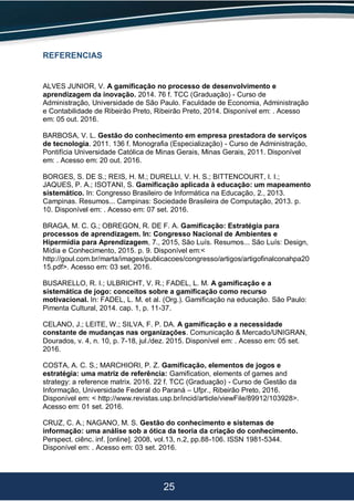 25
REFERENCIAS
ALVES JUNIOR, V. A gamificação no processo de desenvolvimento e
aprendizagem da inovação. 2014. 76 f. TCC (Graduação) - Curso de
Administração, Universidade de São Paulo. Faculdade de Economia, Administração
e Contabilidade de Ribeirão Preto, Ribeirão Preto, 2014. Disponível em: . Acesso
em: 05 out. 2016.
BARBOSA, V. L. Gestão do conhecimento em empresa prestadora de serviços
de tecnologia. 2011. 136 f. Monografia (Especialização) - Curso de Administração,
Pontifícia Universidade Católica de Minas Gerais, Minas Gerais, 2011. Disponível
em: . Acesso em: 20 out. 2016.
BORGES, S. DE S.; REIS, H. M.; DURELLI, V. H. S.; BITTENCOURT, I. I.;
JAQUES, P. A.; ISOTANI, S. Gamificação aplicada à educação: um mapeamento
sistemático. In: Congresso Brasileiro de Informática na Educação, 2., 2013.
Campinas. Resumos... Campinas: Sociedade Brasileira de Computação, 2013. p.
10. Disponível em: . Acesso em: 07 set. 2016.
BRAGA, M. C. G.; OBREGON, R. DE F. A. Gamificação: Estratégia para
processos de aprendizagem. In: Congresso Nacional de Ambientes e
Hipermídia para Aprendizagem, 7., 2015, São Luís. Resumos... São Luís: Design,
Mídia e Conhecimento, 2015. p. 9. Disponível em:<
http://goul.com.br/marta/images/publicacoes/congresso/artigos/artigofinalconahpa20
15.pdf>. Acesso em: 03 set. 2016.
BUSARELLO, R. I.; ULBRICHT, V. R.; FADEL, L. M. A gamificação e a
sistemática de jogo: conceitos sobre a gamificação como recurso
motivacional. In: FADEL, L. M. et al. (Org.). Gamificação na educação. São Paulo:
Pimenta Cultural, 2014. cap. 1, p. 11-37.
CELANO, J.; LEITE, W.; SILVA, F. P. DA. A gamificação e a necessidade
constante de mudanças nas organizações. Comunicação & Mercado/UNIGRAN,
Dourados, v. 4, n. 10, p. 7-18, jul./dez. 2015. Disponível em: . Acesso em: 05 set.
2016.
COSTA, A. C. S.; MARCHIORI, P. Z. Gamificação, elementos de jogos e
estratégia: uma matriz de referência: Gamification, elements of games and
strategy: a reference matrix. 2016. 22 f. TCC (Graduação) - Curso de Gestão da
Informação, Universidade Federal do Paraná – Ufpr., Ribeirão Preto, 2016.
Disponível em: < http://www.revistas.usp.br/incid/article/viewFile/89912/103928>.
Acesso em: 01 set. 2016.
CRUZ, C. A.; NAGANO, M. S. Gestão do conhecimento e sistemas de
informação: uma análise sob a ótica da teoria da criação do conhecimento.
Perspect. ciênc. inf. [online]. 2008, vol.13, n.2, pp.88-106. ISSN 1981-5344.
Disponível em: . Acesso em: 03 set. 2016.
 